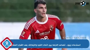 استدعاء زيزو.. تصاعد الأزمة بين اتحاد الكرة والزمالك بعد القرار المفاجئ